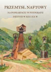 PRZEMYSŁ NAFTOWY NA PODKARPACIU W FOTOGRAFII I SZTUCE W XIX i XX w.